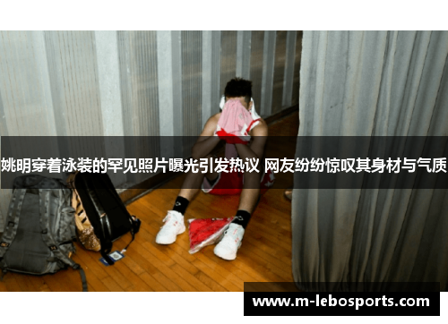 姚明穿着泳装的罕见照片曝光引发热议 网友纷纷惊叹其身材与气质