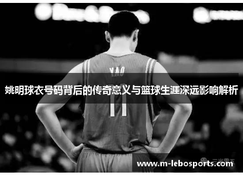 姚明球衣号码背后的传奇意义与篮球生涯深远影响解析