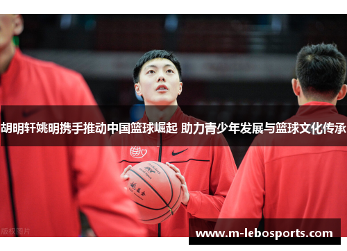 胡明轩姚明携手推动中国篮球崛起 助力青少年发展与篮球文化传承