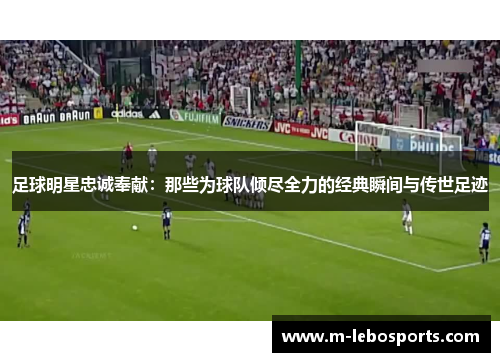 足球明星忠诚奉献：那些为球队倾尽全力的经典瞬间与传世足迹