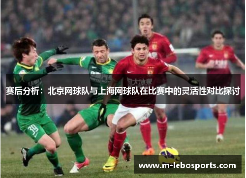 赛后分析：北京网球队与上海网球队在比赛中的灵活性对比探讨
