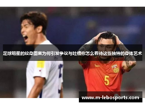 足球明星的纹身图案为何引发争议与吐槽你怎么看待这些独特的身体艺术