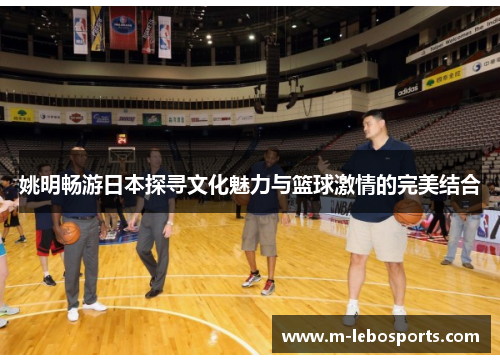 姚明畅游日本探寻文化魅力与篮球激情的完美结合