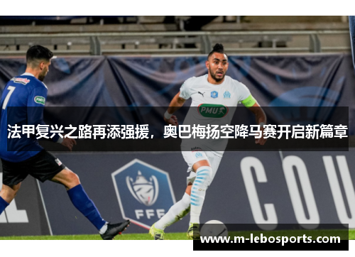 法甲复兴之路再添强援，奥巴梅扬空降马赛开启新篇章