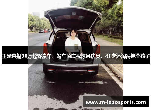 王濛喜提80万越野豪车，站车顶庆祝惊呆店员，41岁还淘得像个孩子